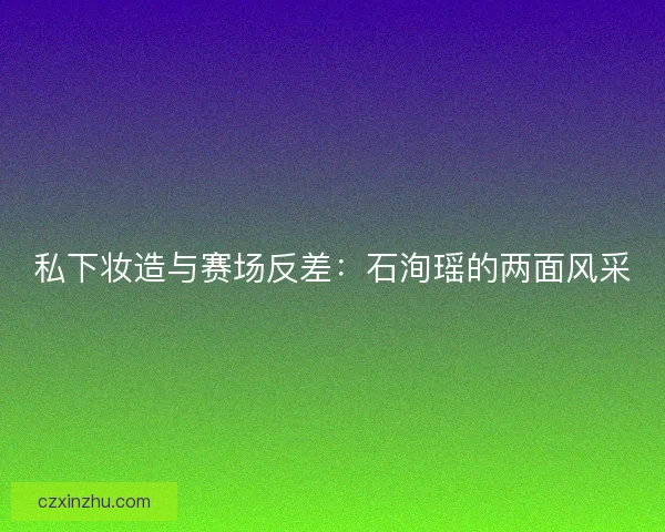 私下妆造与赛场反差：石洵瑶的两面风采