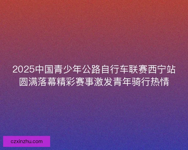 2025中国青少年公路自行车联赛西宁站圆满落幕精彩赛事激发青年骑行热情