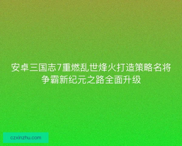 安卓三国志7重燃乱世烽火打造策略名将争霸新纪元之路全面升级