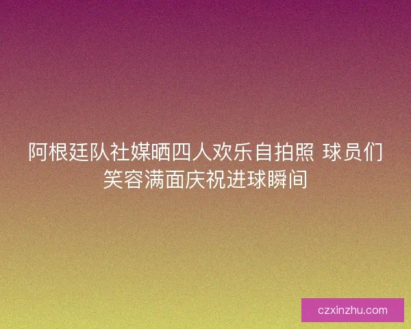 阿根廷队社媒晒四人欢乐自拍照 球员们笑容满面庆祝进球瞬间
