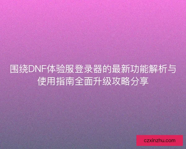 围绕DNF体验服登录器的最新功能解析与使用指南全面升级攻略分享